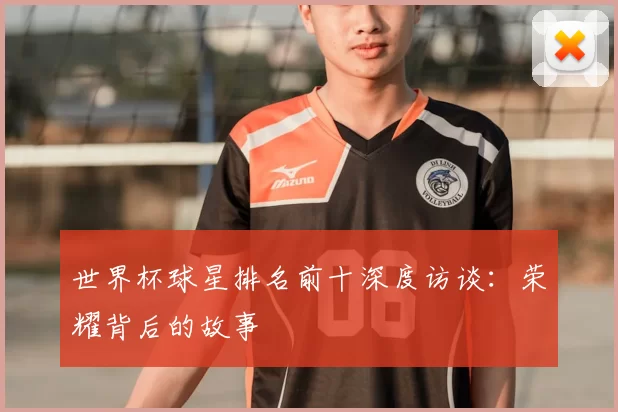 世界杯球星排名前十深度访谈:荣耀背后的故事