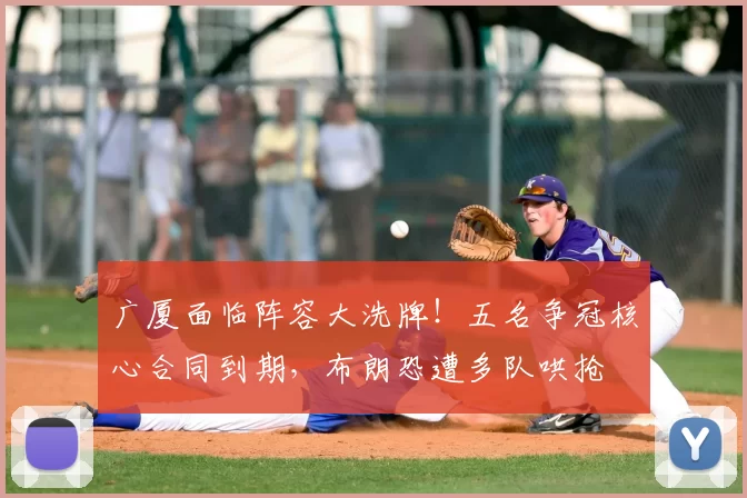 广厦面临阵容大洗牌!五名争冠核心合同到期,布朗恐遭多队哄抢