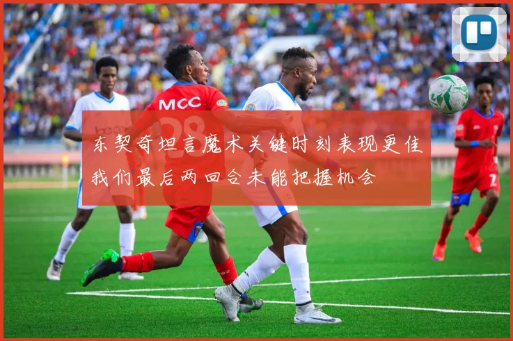东契奇坦言魔术关键时刻表现更佳我们最后两回合未能把握机会