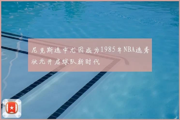 尼克斯选中尤因成为1985年NBA选秀状元开启球队新时代