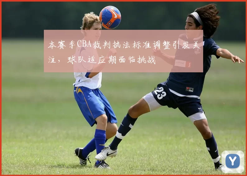 本赛季CBA裁判执法标准调整引发关注,球队适应期面临挑战